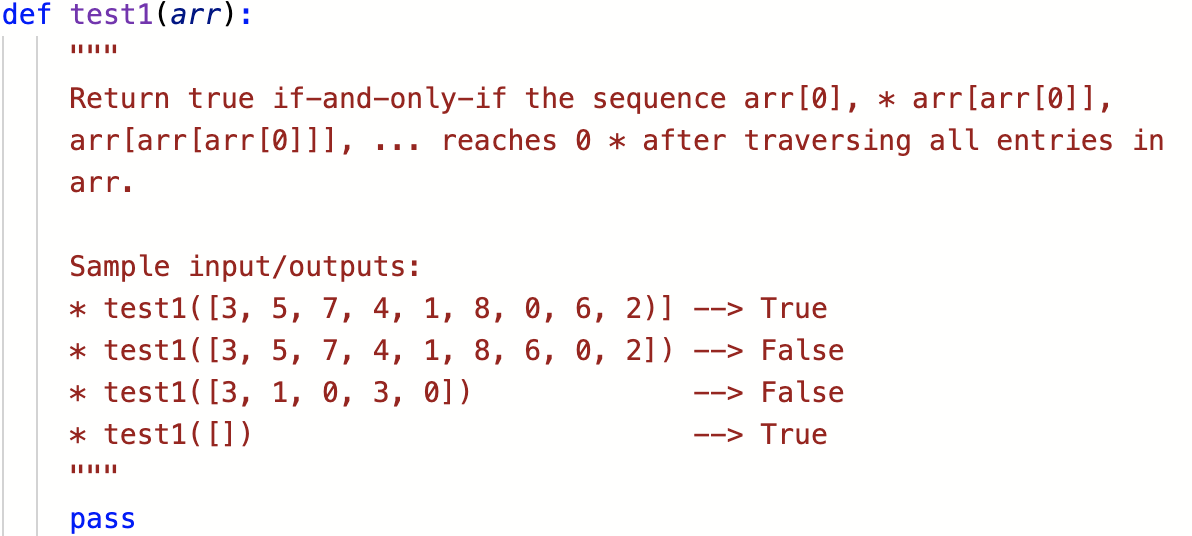 def test1(arr):
Return true if-and-only-if the sequence arr[0], * arr[arr[0]],
arr[arr[arr[0]]], ... reaches 0 * after traversing all entries in
arr.
Sample input/outputs:
* test1([3, 5, 7, 4, 1, 8, 0, 6, 2)]
* test1( [3, 5, 7, 4, 1, 8, 6, 0, 2])
* test1( [3, 1, 0, 3, 0])
* test1( [])
--> True
--> False
--> False
--> True
pass

