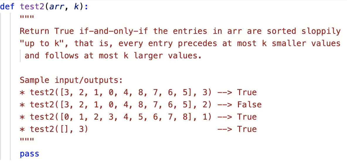 def test2(arr, k):
Return True if-and-only-if the entries in arr are sorted sloppily
"up to k", that is, every entry precedes at most k smaller values
and follows at most k larger values.
Sample input/outputs:
* test2( [3, 2, 1, 0, 4, 8, 7, 6, 5],
* test2( [3, 2, 1, 0, 4, 8, 7, 6, 5], 2)
* test2( [0, 1, 2, 3, 4, 5, 6, 7, 8], 1)
3)
--> True
--> False
--> True
* test2([], 3)
--> True
pass
