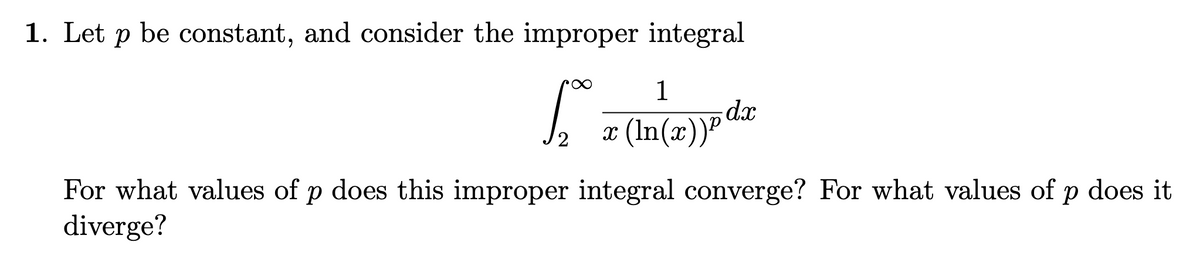 1. Let p be constant, and consider the improper integral
1
dx
x (In(x))P
For what values of p does this improper integral converge? For what values of p does it
diverge?
