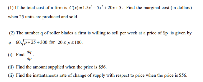 (1) If the total cost of a firm is C(x)=1.5x – 5x² +20x+5. Find the marginal cost (in dollars)
when 25 units are produced and sold.
(2) The number q of roller blades a firm is willing to sell per week at a price of Sp is given by
q = 60 p+25 +300 for 20<ps100.
dq
(i) Find
dp
(ii) Find the amount supplied when the price is $56.
(ii) Find the instantaneous rate of change of supply with respect to price when the price is $56.
