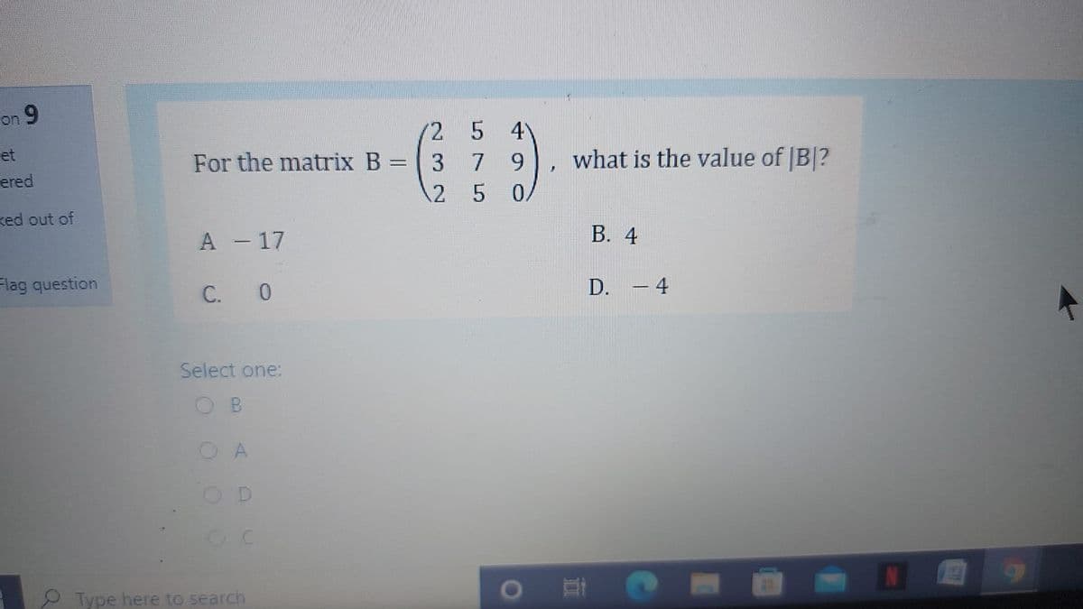 on 9
(2 5 4
et
ered
For the matrix B
3 7
what is the value of |B|?
2 5 0/
ked out of
A - 17
В. 4
Flag question
C. 0
D. - 4
Select one:
B
O A
OD
P Type here to search
