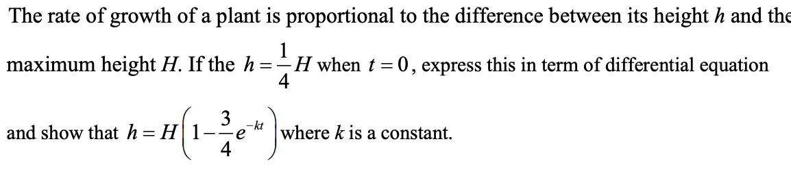 The rate of growth of a plant is proportional to the difference between its height h and the
maximum height H. If the h
H when t = 0, express this in term of differential equation
4
= -
3
and show that h= H1
-kt
--e
where k is a constant.
