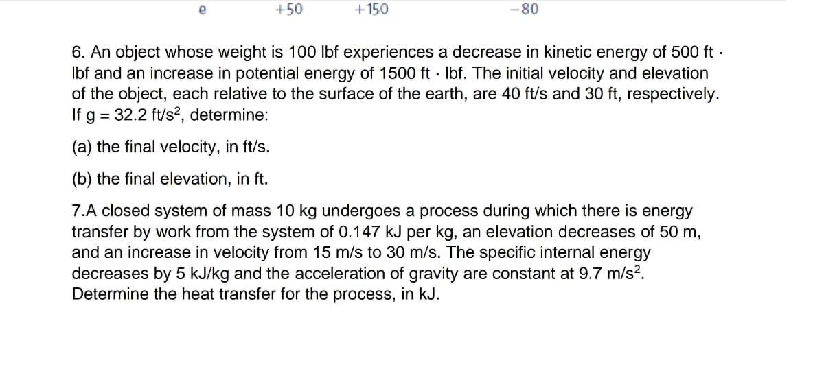 e
+50
+150
-80
6. An object whose weight is 100 lbf experiences a decrease in kinetic energy of 500 ft.
lbf and an increase in potential energy of 1500 ft·lbf. The initial velocity and elevation
of the object, each relative to the surface of the earth, are 40 ft/s and 30 ft, respectively.
If g = 32.2 ft/s², determine:
(a) the final velocity, in ft/s.
(b) the final elevation, in ft.
7.A closed system of mass 10 kg undergoes a process during which there is energy
transfer by work from the system of 0.147 kJ per kg, an elevation decreases of 50 m,
and an increase in velocity from 15 m/s to 30 m/s. The specific internal energy
decreases by 5 kJ/kg and the acceleration of gravity are constant at 9.7 m/s².
Determine the heat transfer for the process, in kJ.