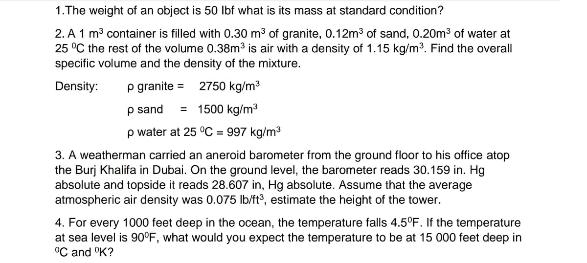 1. The weight of an object is 50 lbf what is its mass at standard condition?
2. A 1 m³ container is filled with 0.30 m³ of granite, 0.12m³ of sand, 0.20m³ of water at
25 °C the rest of the volume 0.38m³ is air with a density of 1.15 kg/m³. Find the overall
specific volume and the density of the mixture.
Density:
p granite =
2750 kg/m³
1500 kg/m³
p sand =
p water at 25 °C = 997 kg/m³
3. A weatherman carried an aneroid barometer from the ground floor to his office atop
the Burj Khalifa in Dubai. On the ground level, the barometer reads 30.159 in. Hg
absolute and topside it reads 28.607 in, Hg absolute. Assume that the average
atmospheric air density was 0.075 lb/ft³, estimate the height of the tower.
4. For every 1000 feet deep in the ocean, the temperature falls 4.5°F. If the temperature
at sea level is 90°F, what would you expect the temperature to be at 15 000 feet deep in
°C and °K?
