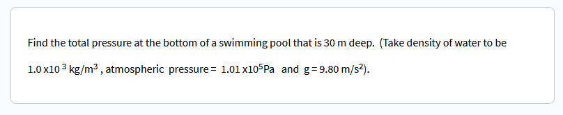 Find the total pressure at the bottom of a
1.0 x10³ kg/m³, atmospheric pressure = 1.01 x105Pa and g = 9.80 m/s²).
swimming pool that is 30 m deep. (Take density of water to be