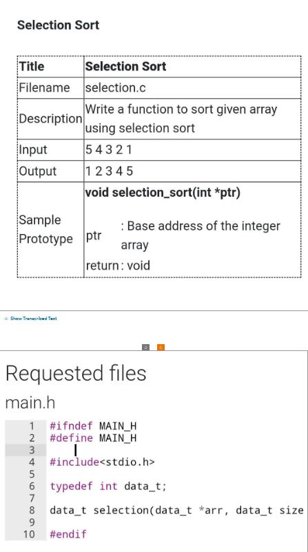 Selection Sort
Title
Filename
Description
Input
Output
Sample
Prototype ptr
Show Transcribed Text
Selection Sort
selection.c
Write a function to sort given array
using selection sort
54321
12345
void selection_sort(int *ptr)
: Base address of the integer
array
return: void
Requested files
main.h
1 #ifndef MAIN_H
2 #define MAIN_H
I
5
6
7
3
4 #include<stdio.h>
typedef int data_t;
data t selection (data_t *arr, data_t size
8
9
10 #endif