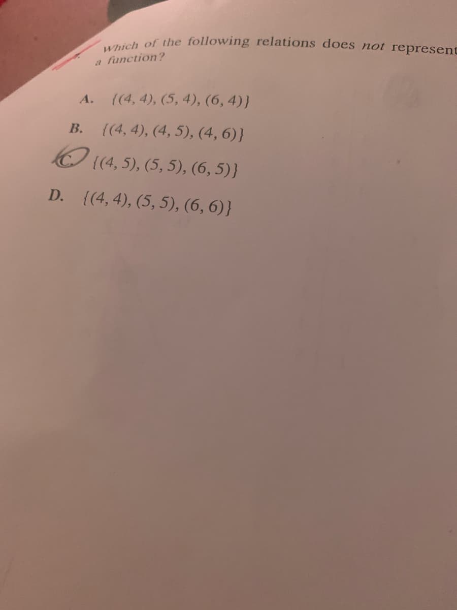 Which of the following relations does not represent
a function?
А.
(4, 4), (5, 4), (6, 4)}
В.
{(4, 4), (4, 5), (4, 6)}
(4, 5), (5, 5), (6, 5)}
D. {(4, 4), (5, 5), (6, 6)}
