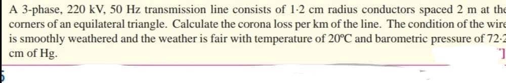 A 3-phase, 220 kV, 50 Hz transmission line consists of 1-2 cm radius conductors spaced 2 m at the
corners of an equilateral triangle. Calculate the corona loss per km of the line. The condition of the wire
is smoothly weathered and the weather is fair with temperature of 20°C and barometric pressure of 72-2
cm of Hg.
