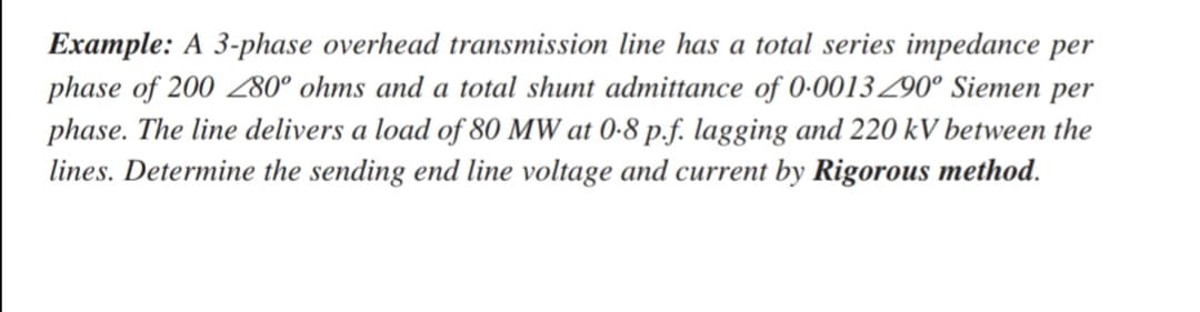 Example: A 3-phase overhead transmission line has a total series impedance per
phase of 200 280° ohms and a total shunt admittance of 0-0013290° Siemen per
phase. The line delivers a load of 80 MW at 0-8 p.f. lagging and 220 kV between the
lines. Determine the sending end line voltage and current by Rigorous method.
