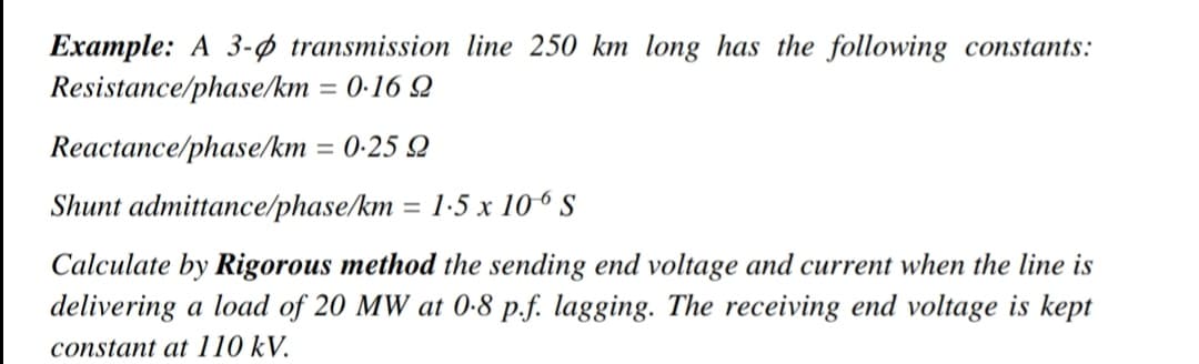 Example: A 3-ø transmission line 250 km long has the following constants:
Resistance/phase/km
= 0·16 Q
Reactance/phase/km = 0-25 Q
Shunt admittance/phase/km = 1-5 x 106 S
Calculate by Rigorous method the sending end voltage and current when the line is
delivering a load of 20 MW at 0-8 p.f. lagging. The receiving end voltage is kept
constant at 110 kV.
