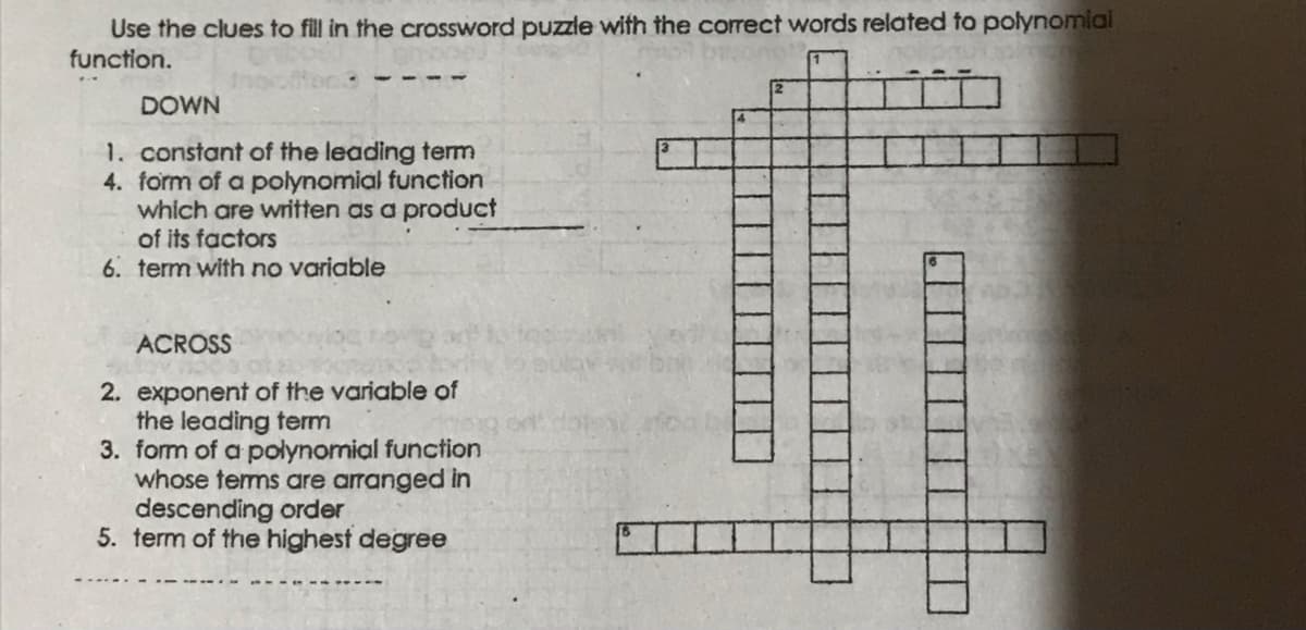 Use the clues to fill in the crossword puzzle with the corect words related to polynomial
function.
DOWN
1. constant of the leading term
4. form of a polynomial function
which are written as a product
of its factors
6. term with no variable
ACROSS
2. exponent of the variable of
the leading term
3. form of a polynomial function
whose terms are arranged in
descending order
5. term of the highest degree
-- ---- ---
