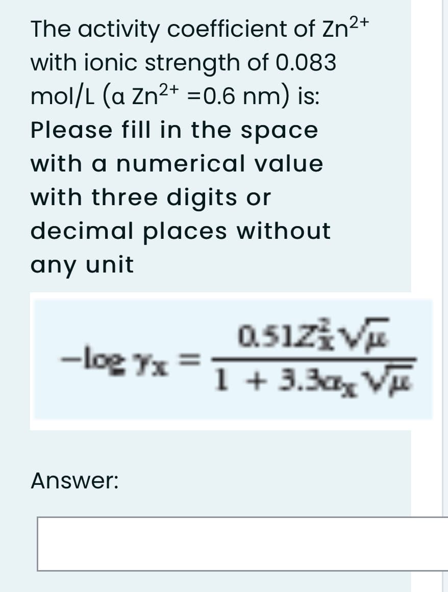The activity coefficient of Zn²+
with ionic strength of 0.083
mol/L (a Zn2+ =0.6 nm) is:
Please fill in the space
with a numerical value
with three digits or
decimal places without
any unit
0.51zi V
1 + 3.3a, Vu
-log Yx
Answer:
