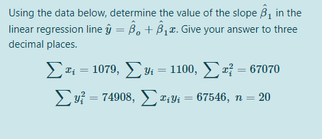 Using the data below, determine the value of the slope B, in the
linear regression line ŷ = B, + B1x. Give your answer to three
decimal places.
2Ti = 1079, 4 = 1100, } = 67070
u? = 74908, C;Yi = 67546, n = 20
