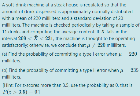 A soft-drink machine at a steak house is regulated so that the
amount of drink dispensed is approximately normally distributed
with a mean of 220 milliliters and a standard deviation of 20
milliliters. The machine is checked periodically by taking a sample of
11 drinks and computing the average content. If X falls in the
interval 209 < X < 231, the machine is thought to be operating
satisfactorily; otherwise, we conclude that u + 220 milliliters.
(a) Find the probability of committing a type I error when µµ = 220
milliliters.
(b) Find the probability of committing a type Il error when µ = 235
milliliters.
[Hint: For z-scores more than 3.5, use the probability as 0, that is
P(z > 3.5) = 0]
