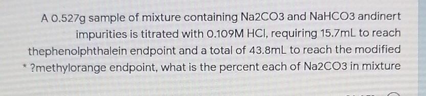 A 0.527g sample of mixture containing Na2CO3 and NaHCO3 andinert
impurities is titrated with 0.109M HCI, requiring 15.7mL to reach
thephenolphthalein endpoint and a total of 43.8mL to reach the modified
?methylorange endpoint, what is the percent each of Na2CO3 in mixture
