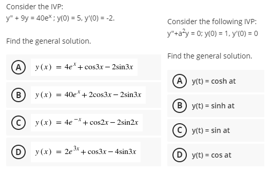 Consider the IVP:
y" + 9y = 40e*; y(0) = 5, y'(0) = -2.
Consider the following IVP:
y"+a?y = 0; y(0) = 1, y'(0) = 0
Find the general solution.
Find the general solution.
A
y (x) = 4e*+ cos3x – 2sin3x
(A y(t) = cosh at
B
y (x) = 40e*+ 2cos3x – 2sin3x
B y(t) = sinh at
= 4e + cos2x – 2sin2x
-X
у (х)
y(t) = sin at
y (x) = 2e*+ cos3x – 4sin3x
y(t) = cos at
