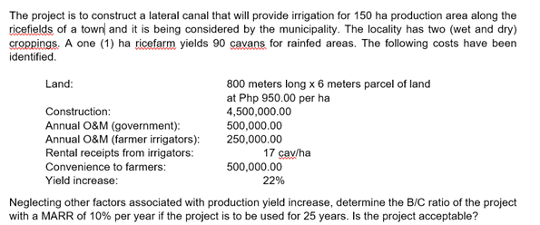 The project is to construct a lateral canal that will provide irrigation for 150 ha production area along the
ricefields of a town| and it is being considered by the municipality. The locality has two (wet and dry)
croppings. A one (1) ha ricefarm yields 90 çavans for rainfed areas. The following costs have been
identified.
Land:
800 meters long x 6 meters parcel of land
at Php 950.00 per ha
4,500,000.00
500,000.00
250,000.00
Construction:
Annual O&M (government):
Annual O&M (farmer irrigators):
Rental receipts from irrigators:
17 çav/ha
Convenience to farmers:
500,000.00
Yield increase:
22%
Neglecting other factors associated with production yield increase, determine the B/C ratio of the project
with a MARR of 10% per year if the project is to be used for 25 years. Is the project acceptable?
