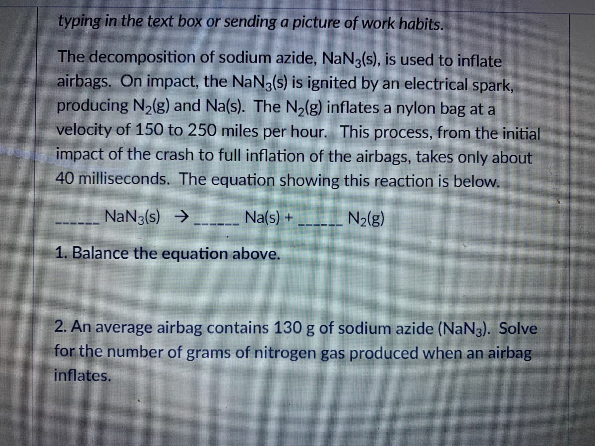 typing in the text box or sending a picture of work habits.
The decomposition of sodium azide, NaN3(s), is used to inflate
airbags. On impact, the NaN3(s) is ignited by an electrical spark,
producing N2(g) and Na(s). The N,(g) inflates a nylon bag at a
velocity of 150 to 250 miles per hour. This process, from the initial
impact of the crash to full inflation of the airbags, takes only about
40 milliseconds. The equation showing this reaction is below.
NaN3(s) →
Na(s) +
N2(g)
--- ----
---
1. Balance the equation above.
2. An average airbag contains 130 g of sodium azide (NaN3). Solve
for the number of grams of nitrogen gas produced when an airbag
inflates.
