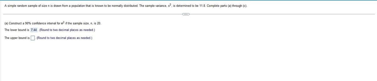 A simple random sample of size n is drawn from a population that is known to be normally distributed. The sample variance, s², is determined to be 11.8. Complete parts (a) through (c).
(a) Construct a 90% confidence interval for o2 if the sample size, n, is 20.
The lower bound is
7.44. (Round to two decimal places as needed.)
The upper bound is
(Round to two decimal places as needed.)