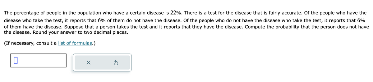 The percentage of people in the population who have a certain disease is 22%. There is a test for the disease that is fairly accurate. Of the people who have the
disease who take the test, it reports that 6% of them do not have the disease. Of the people who do not have the disease who take the test, it reports that 6%
of them have the disease. Suppose that a person takes the test and it reports that they have the disease. Compute the probability that the person does not have
the disease. Round your answer to two decimal places.
(If necessary, consult a list of formulas.)
0
X
Ś