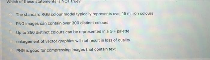 Which of these statements is NOT true?
The standard RGB colour model typically represents over 15 million colours
PNG images cản contain over 300 distinct colours
Up to 350 distinct colours can be represented in a GIF palette
enlargement of vector graphics will not result in loss of quality
PNG is good for compressing images that contain text
