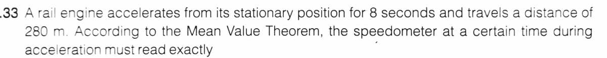 .33 A rail engine accelerates from its stationary position for 8 seconds and travels a distance of
280 m. According to the Mean Value Theorem, the speedometer at a certain time during
acceleration must read exactly
