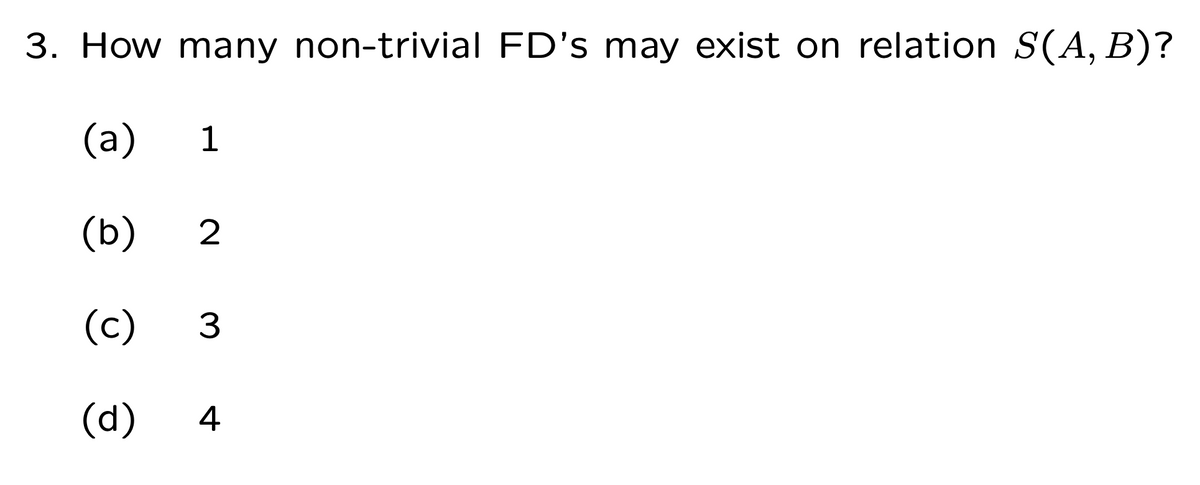 3. How many non-trivial FD's may exist on relation S(A, B)?
(a)
1
(b)
2
(c)
(d)
4
3.
