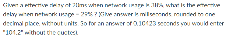 Given a effective delay of 20ms when network usage is 38%, what is the effective
delay when network usage = 29% ? (Give answer is miliseconds, rounded to one
decimal place, without units. So for an answer of 0.10423 seconds you would enter
"104.2" without the quotes).
