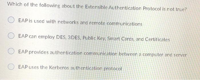 Which of the following about the Extensible AÂuthentication Protocol is not true?
EAP is used with networks and remote communications
EAP can employ DES, 3DES, Public Key, Smart Cards, and Certificates
EAP provides authentication communication between a computer and server
EAP uses the Kerberos authentication protocol

