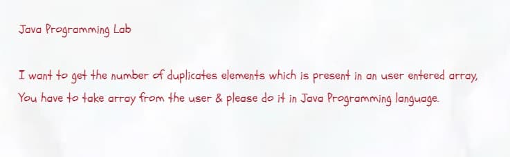 Java Programming Lab
I want to get the number of duplicates elements which is present in an user entered array,
You have to take array from the user & please do it in Java Programming language.
