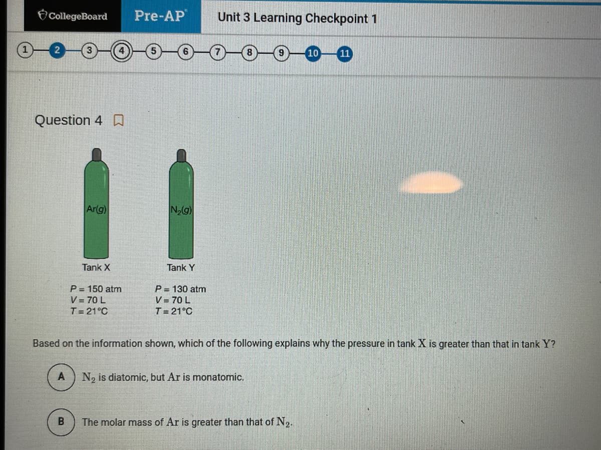 CollegeBoard
Pre-AP
Unit 3 Learning Checkpoint 1
11
Question 4 D
Ar(g)
N2g)
Tank X
Tank Y
P = 150 atm
V = 70 L
P= 130 atm
V = 70 L
T= 21°C
T= 21°C
Based on the information shown, which of the following explains why the pressure in tank X is greater than that in tank Y?
N, is diatomic, but Ar is monatomic.
B.
The molar mass of Ar is greater than that of N2.
