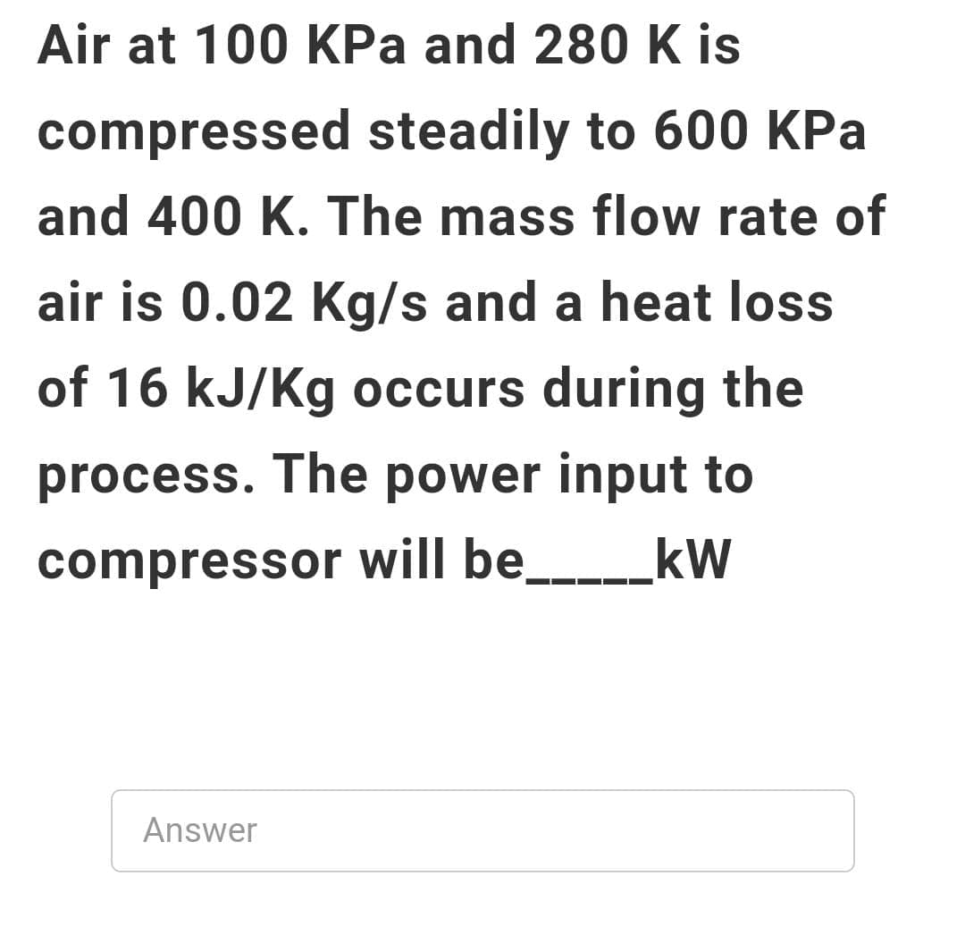 Air at 100 KPa and 280 K is
compressed steadily to 600 KPa
and 400 K. The mass flow rate of
air is 0.02 Kg/s and a heat loss
of 16 kJ/Kg occurs during the
process. The power input to
compressor will be____kW
Answer
