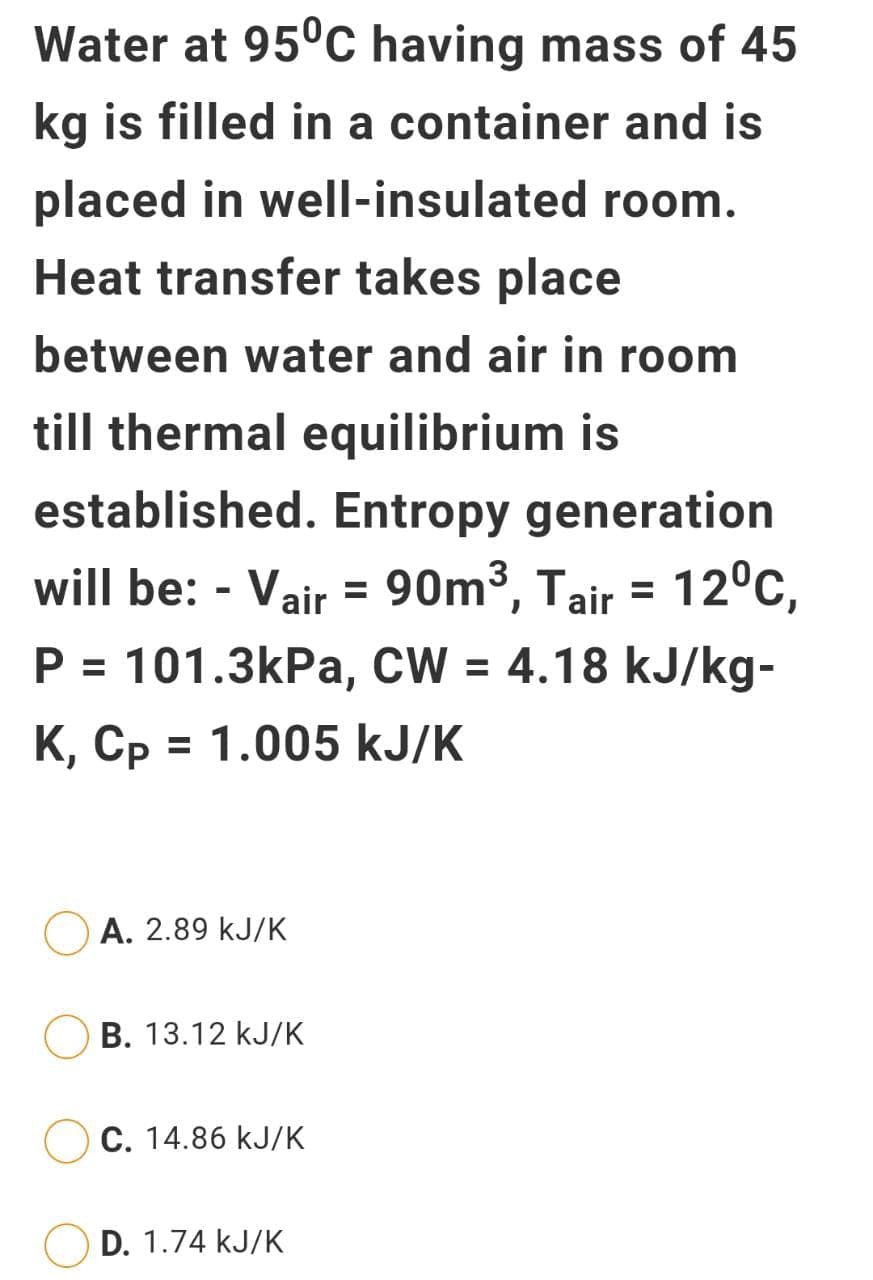 Water at 95°c having mass of 45
kg is filled in a container and is
placed in well-insulated room.
Heat transfer takes place
between water and air in room
till thermal equilibrium is
established. Entropy generation
will be: - Vair = 90m³, Tair = 12°C,
P = 101.3kPa, CW = 4.18 kJ/kg-
%3D
K, Cp = 1.005 kJ/K
A. 2.89 kJ/K
В. 13.12 kJ/К
C. 14.86 kJ/K
D. 1.74 kJ/K
