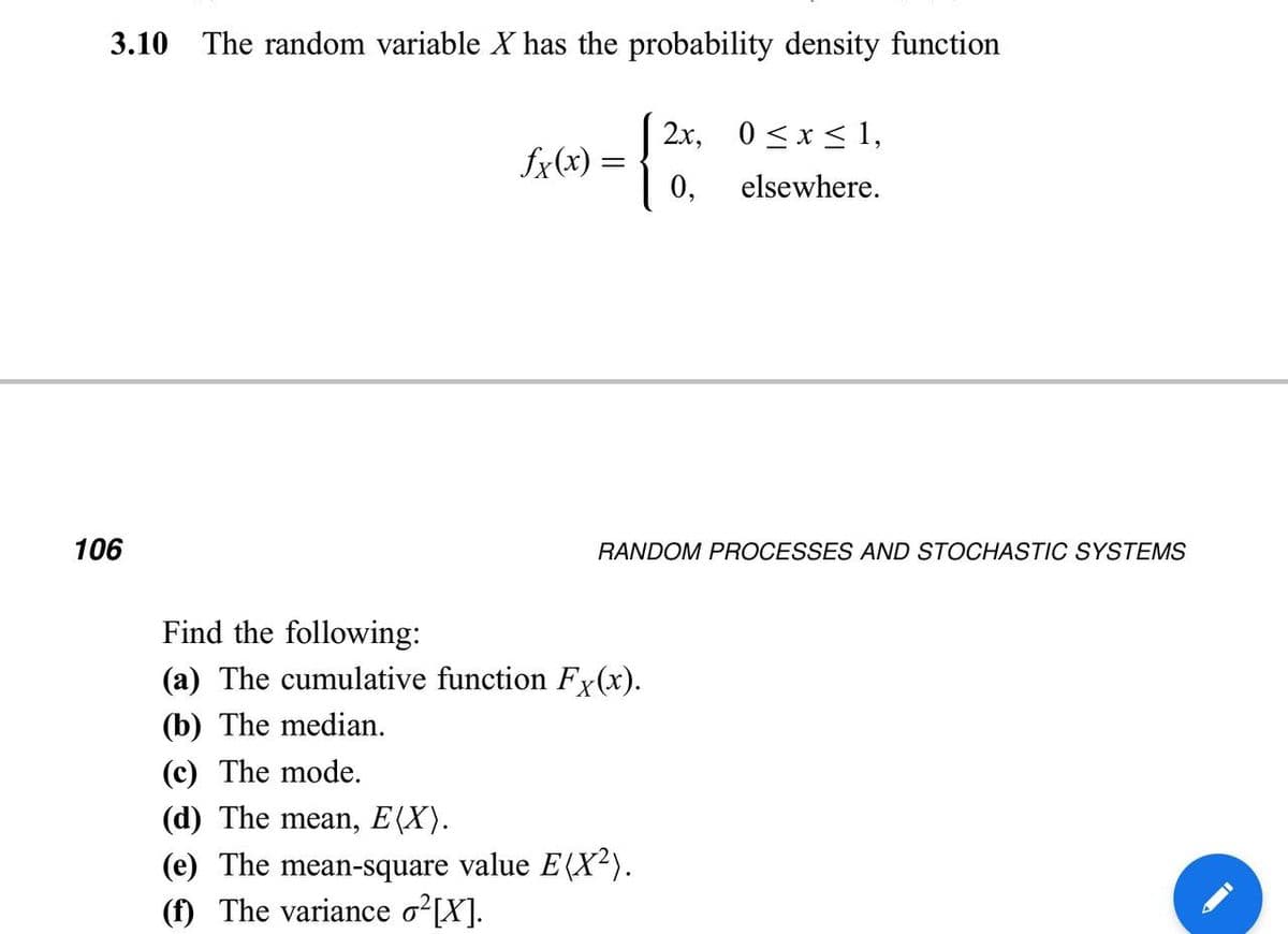 3.10 The random variable X has the probability density function
| 2x, 0<x < 1,
fx(x)
0,
elsewhere.
106
RANDOM PROCESSES AND STOCHASTIC SYSTEMS
Find the following:
(a) The cumulative function Fx(x).
(b) The median.
(c) The mode.
(d) The mean, E(X).
(e) The mean-square value E(X²).
(f) The variance o [X].
