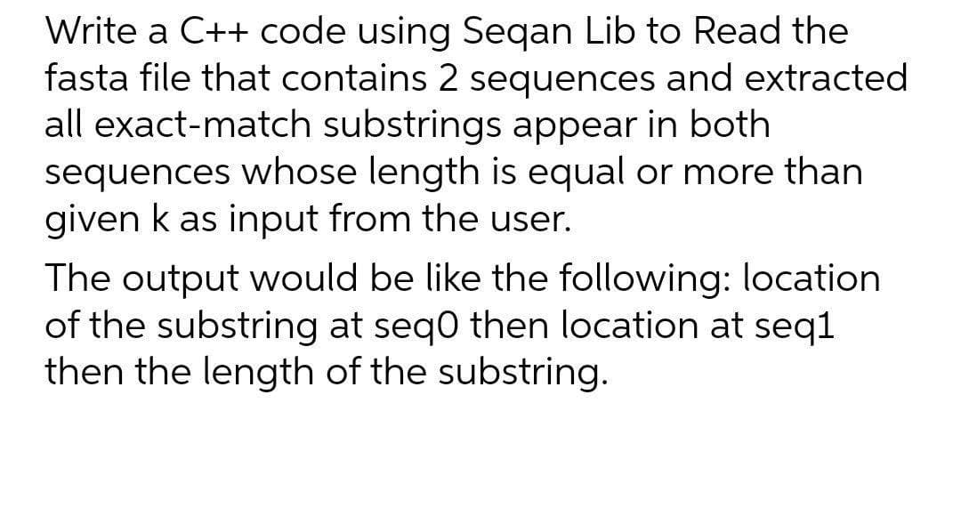 Write a C++ code using Segan Lib to Read the
fasta file that contains 2 sequences and extracted
all exact-match substrings appear in both
sequences whose length is equal or more than
given k as input from the user.
The output would be like the following: location
of the substring at seq0 then location at seq1
then the length of the substring.
