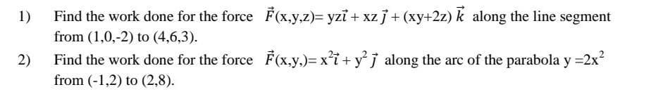 Find the work done for the force F(x,y,z)= yzi + xzj+ (xy+2z) k along the line segment
from (1,0,-2) to (4,6,3).
1)
2)
Find the work done for the force F(x,y,)= xi+ y°j along the arc of the parabola y =2x?
from (-1,2) to (2,8).

