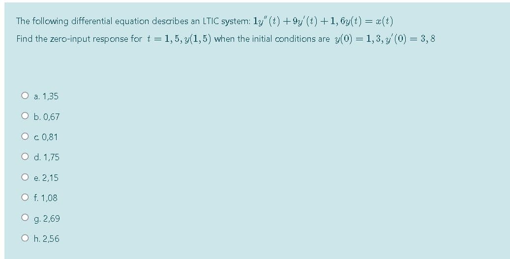 The following differential equation describes an LTIC system: 1y" (t) +9 (t) +1, 63(t) = x(t)
Find the zero-input response for t=1,5, y(1,5) when the initial conditions are y(0) = 1,3,y (0) = 3,8
O a. 1,35
ОБ.0,67
O c. 0,81
O d. 1,75
О е. 2,15
O f. 1,08
O g. 2,69
O h. 2,56
