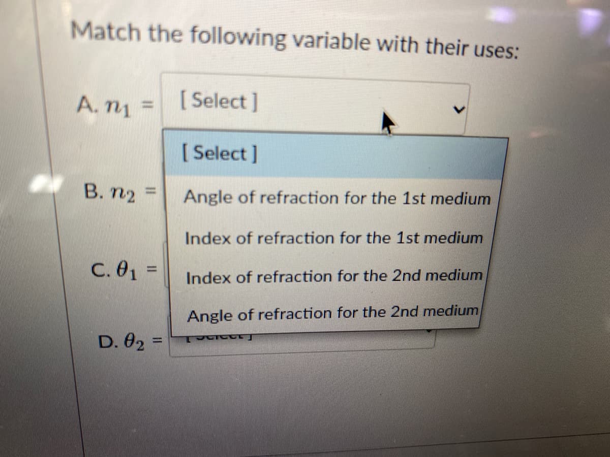 Match the following variable with their uses:
A. m1
n =
[ Select ]
[ Select ]
B. n2 =
Angle of refraction for the 1st medium
Index of refraction for the 1st medium
C. 01 =
Index of refraction for the 2nd medium
Angle of refraction for the 2nd medium
D. 02 =
