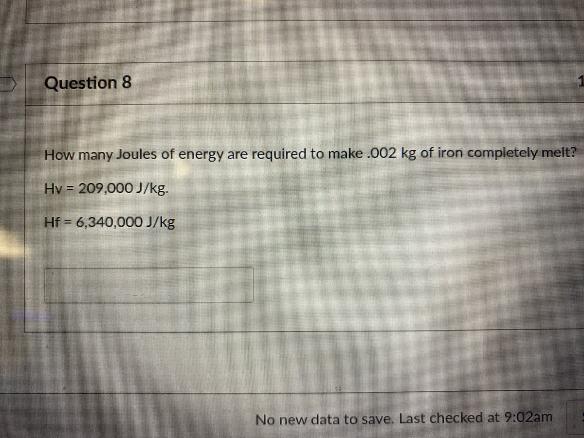 Question 8
How many Joules of energy are required to make .002 kg of iron completely melt?
Hv = 209,000 J/kg.
Hf = 6,340,000 J/kg
No new data to save. Last checked at 9:02am
