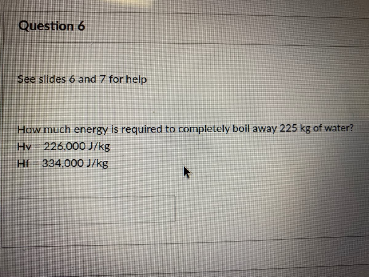 Question 6
See slides 6 and 7 for help
How much energy is required to completely boil away 225 kg of water?
Hv = 226,000 J/kg
Hf = 334,000 J/kg
