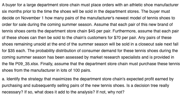 A buyer for a large department store chain must place orders with an athletic shoe manufacturer
six months prior to the time the shoes will be sold in the department stores. The buyer must
decide on November 1 how many pairs of the manufacturer's newest model of tennis shoes to
order for sale during the coming summer season. Assume that each pair of this new brand of
tennis shoes cents the department store chain $45 per pair. Furthermore, assume that each pair
of these shoes can then be sold to the chain's customers for $70 per pair. Any pairs of these
shoes remaining unsold at the end of the summer season will be sold in a closeout sale next fall
for $35 each. The probability distribution of consumer demand for these tennis shoes during the
coming summer season has been assessed by market research specialists and is provided in
the file P09_35.xlsx. Finally, assume that the department store chain must purchase these tennis
shoes from the manufacturer in lots of 100 pairs.
a. Identify the strategy that maximizes the department store chain's expected profit earned by
purchasing and subsequently selling pairs of the new tennis shoes. Is a decision tree really
necessary? If so, what does it add to the analysis? If not, why not?
