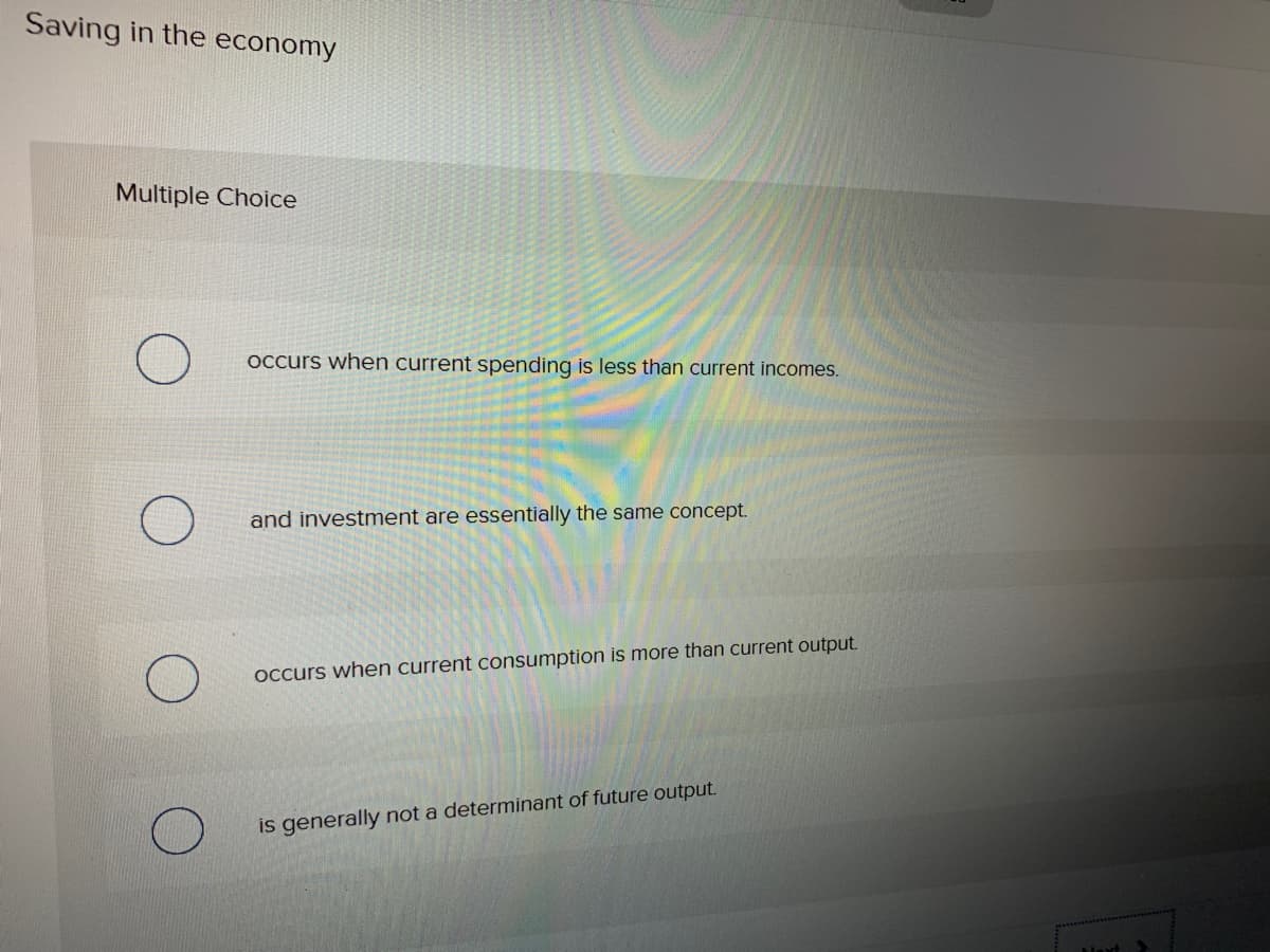 Saving in the economy
Multiple Choice
Occurs when current spending is less than current incomes.
and investment are essentially the same concept.
Occurs when current consumption is more than current output.
is generally not a determinant of future output.
