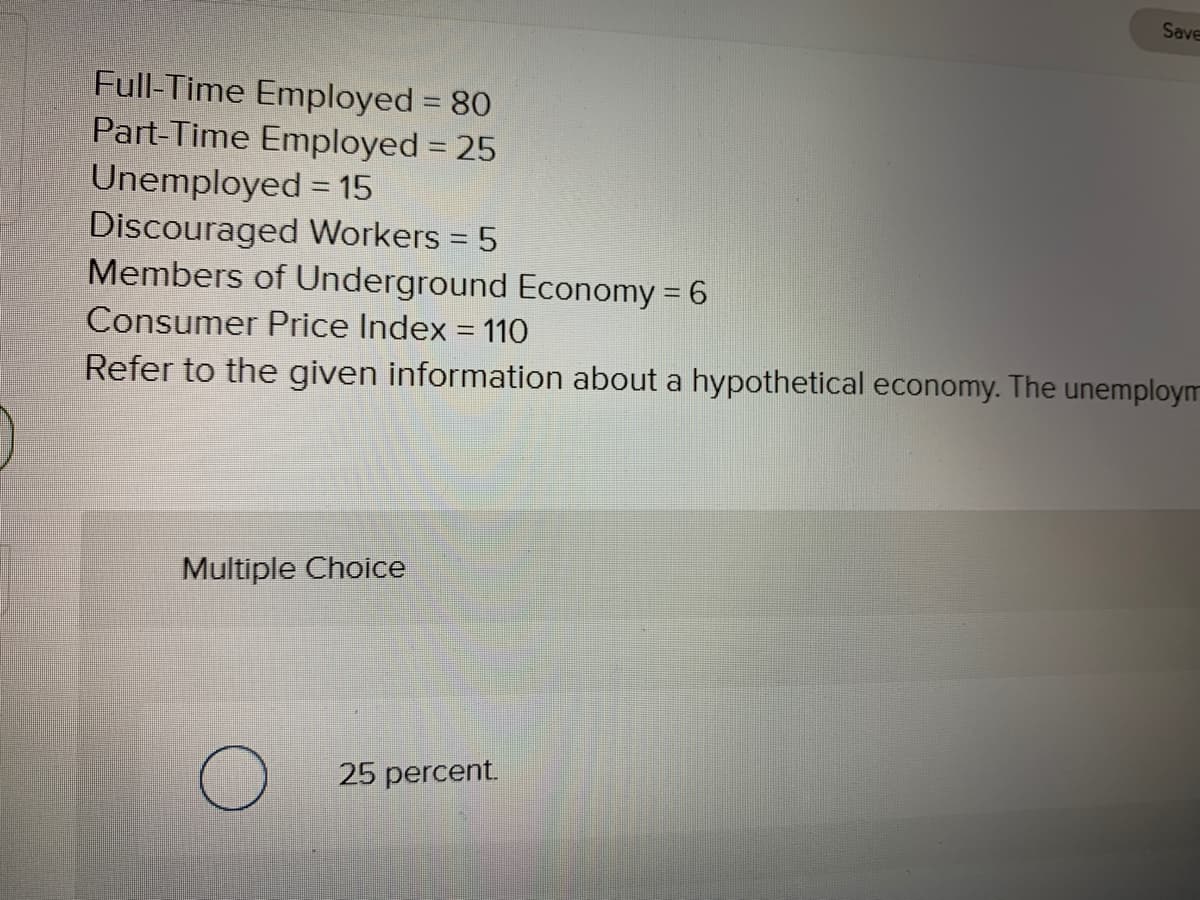 Save
Full-Time Employed = 80
Part-Time Employed 25
Unemployed = 15
Discouraged Workers = 5
Members of Underground Economy = 6
Consumer Price Index = 110
Refer to the given information about a hypothetical economy. The unemploym
Multiple Choice
25 percent.
