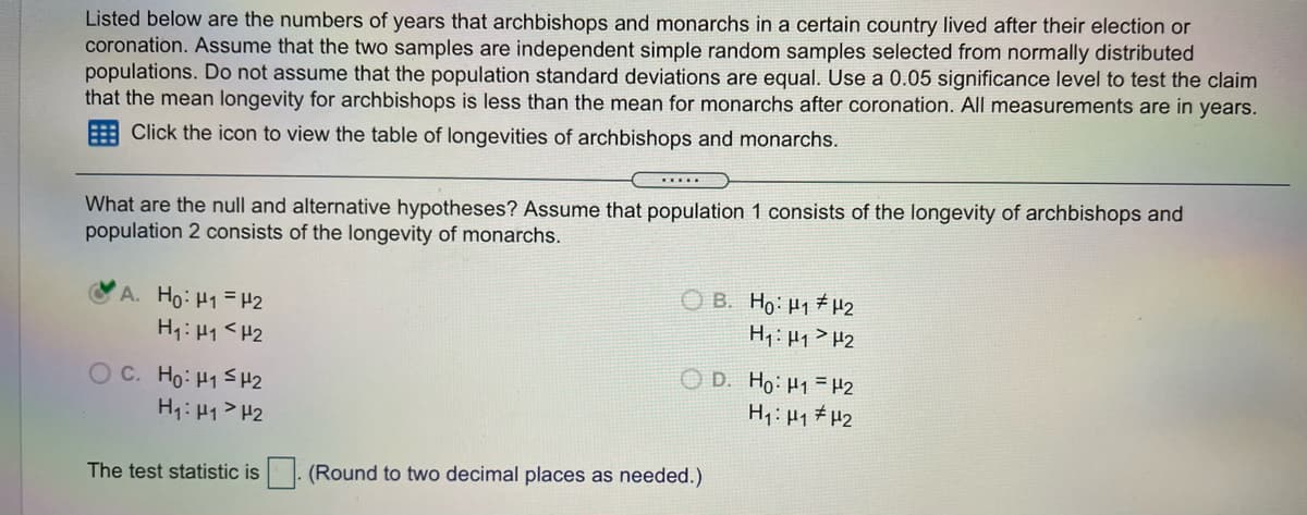 Listed below are the numbers of years that archbishops and monarchs in a certain country lived after their election or
coronation. Assume that the two samples are independent simple random samples selected from normally distributed
populations. Do not assume that the population standard deviations are equal. Use a 0.05 significance level to test the claim
that the mean longevity for archbishops is less than the mean for monarchs after coronation. All measurements are in years.
E Click the icon to view the table of longevities of archbishops and monarchs.
......
What are the null and alternative hypotheses? Assume that population 1 consists of the longevity of archbishops and
population 2 consists of the longevity of monarchs.
A. Ho: H1= H2
H1: H1 <H2
O B. Ho: H1 #H2
H: Hq>H2
O C. Ho: H1SH2
H1:H1> H2
O D. Ho: H1 = H2
H1: H1 # H2
The test statistic is
(Round to two decimal places as needed.)
