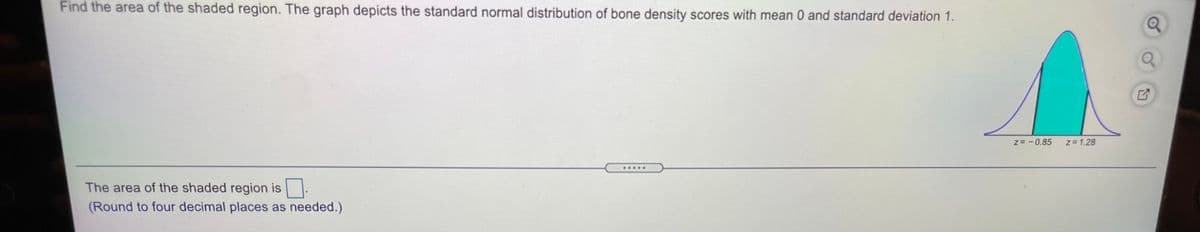 Find the area of the shaded region. The graph depicts the standard normal distribution of bone density scores with mean 0 and standard deviation 1.
z= -0.85
z= 1.28
The area of the shaded region is |.
(Round to four decimal places as needed.)
