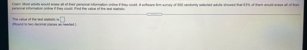 Claim: Most adults would erase all of their personal information online if they could. A software firm survey of 550 randomly selected adults showed that 63% of them would erase all of their
personal information online if they could. Find the value of the test statistic.
The value of the test statistic is
(Round to two decimal places as needed.)
