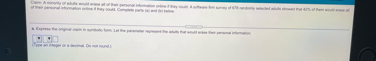 Claim: A minority of adults would erase all of their personal information online if they could. A software firm survey of 676 randomly selected adults showed that 42% of them would erase all
of their personal information online if they could. Complete parts (a) and (b) below.
a. Express the original claim in symbolic form. Let the parameter represent the adults that would erase their personal information.
(Type an integer or a decimal. Do not round.)
