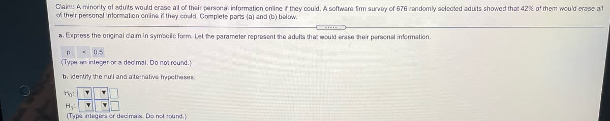 Claim: A minority of adults would erase all of their personal information online if they could. A software firm survey of 676 randomly selected adults showed that 42% of them would erase all
of their personal information online if they could. Complete parts (a) and (b) below.
a. Express the original claim in symbolic form. Let the parameter represent the adults that would erase their personal information.
< 0.5
(Type an integer or a decimal. Do not round.)
b. Identify the null and alternative hypotheses.
Ho:
H:
(Type integers or decimals. Do not round.)
