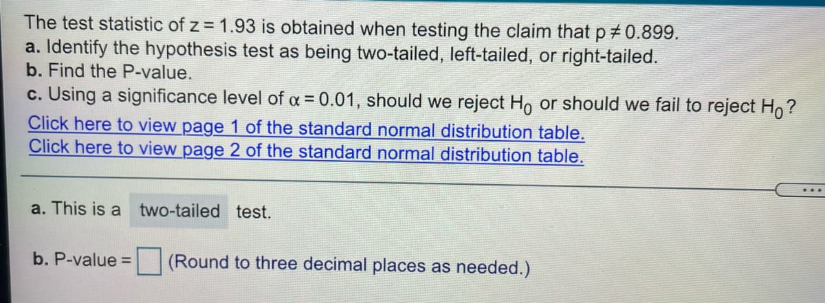 The test statistic of z = 1.93 is obtained when testing the claim that p 0.899.
a. Identify the hypothesis test as being two-tailed, left-tailed, or right-tailed.
b. Find the P-value.
c. Using a significance level of a = 0.01, should we reject Ho or should we fail to reject Ho?
Click here to view page 1 of the standard normal distribution table.
Click here to view page 2 of the standard normal distribution table.
a. This is a
two-tailed test.
b. P-value =
(Round to three decimal places as needed.)
