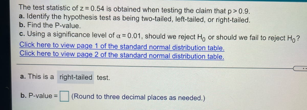The test statistic of z = 0.54 is obtained when testing the claim that p> 0.9.
a. Identify the hypothesis test as being two-tailed, left-tailed, or right-tailed.
b. Find the P-value.
c. Using a significance level of a = 0.01, should we reject Ho or should we fail to reject Ho?
Click here to view page 1 of the standard normal distribution table.
Click here to view page 2 of the standard normal distribution table.
a. This is a right-tailed test.
b. P-value =
(Round to three decimal places as needed.)
